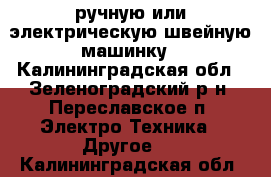 ручную или электрическую швейную машинку - Калининградская обл., Зеленоградский р-н, Переславское п. Электро-Техника » Другое   . Калининградская обл.